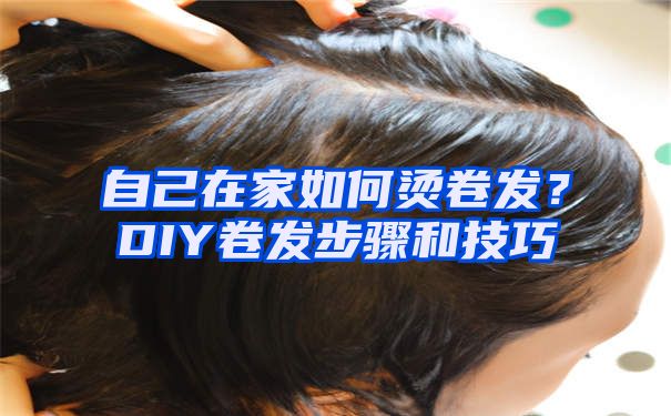 自己在家如何烫卷发？DIY卷发步骤和技巧