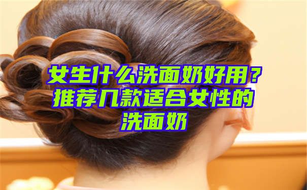 女生什么洗面奶好用？推荐几款适合女性的洗面奶