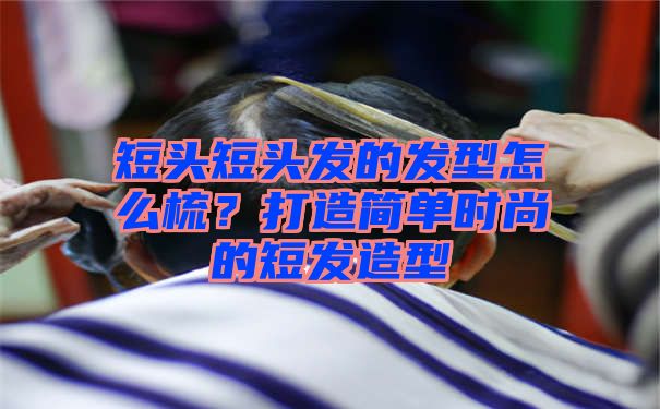 短头短头发的发型怎么梳？打造简单时尚的短发造型