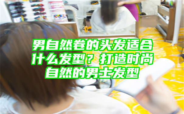 男自然卷的头发适合什么发型？打造时尚自然的男士发型