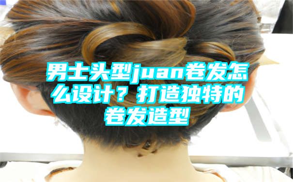 男士头型juan卷发怎么设计？打造独特的卷发造型