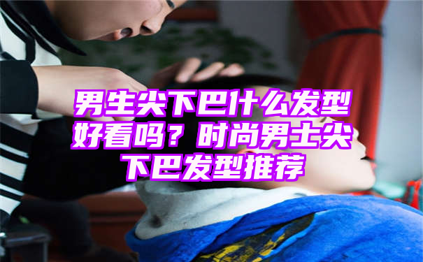 男生尖下巴什么发型好看吗？时尚男士尖下巴发型推荐