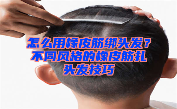 怎么用橡皮筋绑头发？不同风格的橡皮筋扎头发技巧