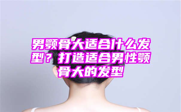 男颚骨大适合什么发型？打造适合男性颚骨大的发型