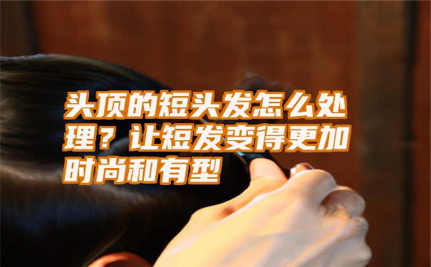 头顶的短头发怎么处理？让短发变得更加时尚和有型