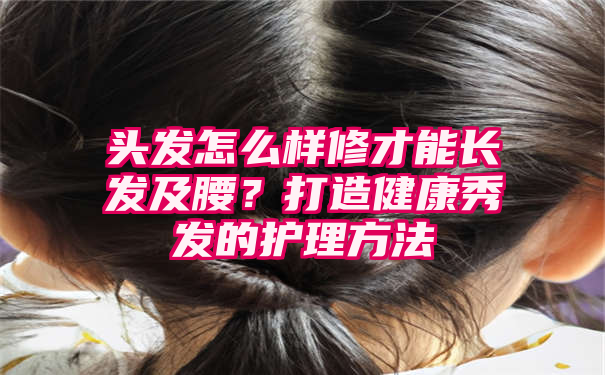 头发怎么样修才能长发及腰？打造健康秀发的护理方法