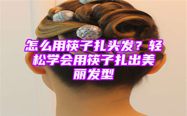 怎么用筷子扎头发？轻松学会用筷子扎出美丽发型