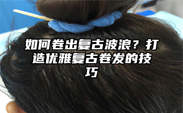 如何卷出复古波浪？打造优雅复古卷发的技巧