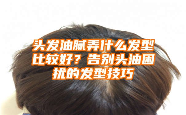 头发油腻弄什么发型比较好？告别头油困扰的发型技巧