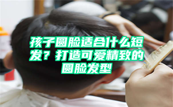 孩子圆脸适合什么短发？打造可爱精致的圆脸发型