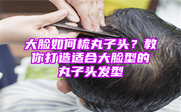 大脸如何梳丸子头？教你打造适合大脸型的丸子头发型