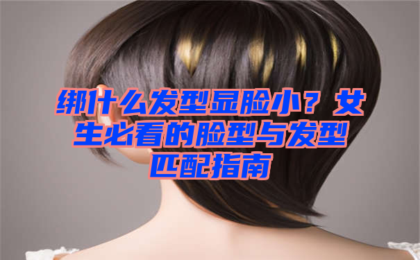 绑什么发型显脸小？女生必看的脸型与发型匹配指南