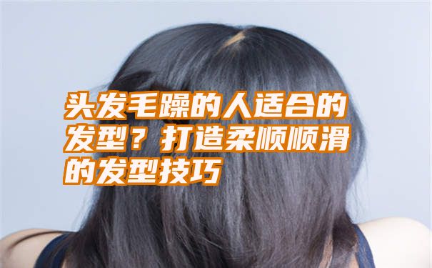 头发毛躁的人适合的发型？打造柔顺顺滑的发型技巧