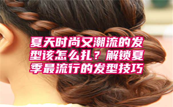 夏天时尚又潮流的发型该怎么扎？解锁夏季最流行的发型技巧