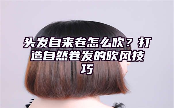 头发自来卷怎么吹？打造自然卷发的吹风技巧