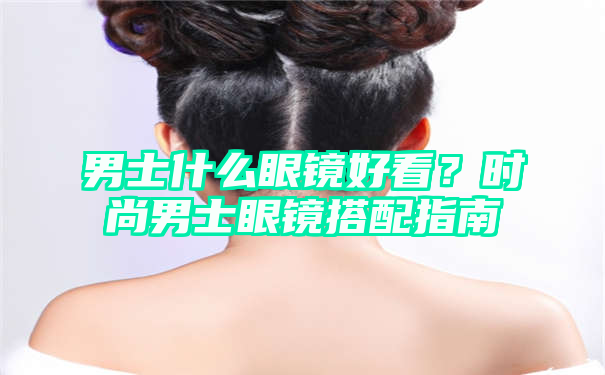 男士什么眼镜好看？时尚男士眼镜搭配指南