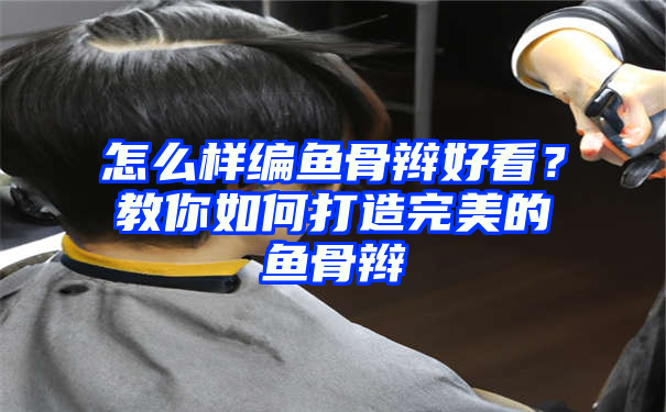 怎么样编鱼骨辫好看？教你如何打造完美的鱼骨辫