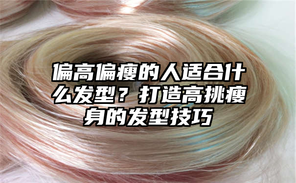 偏高偏瘦的人适合什么发型？打造高挑瘦身的发型技巧