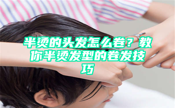 半烫的头发怎么卷？教你半烫发型的卷发技巧