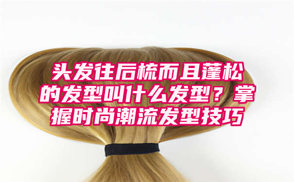 头发往后梳而且蓬松的发型叫什么发型？掌握时尚潮流发型技巧