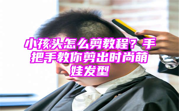 小孩头怎么剪教程？手把手教你剪出时尚萌娃发型