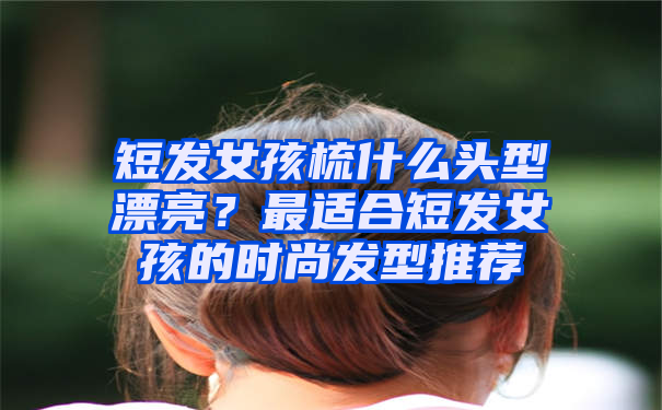 短发女孩梳什么头型漂亮？最适合短发女孩的时尚发型推荐