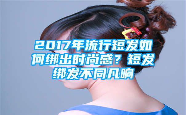 2017年流行短发如何绑出时尚感？短发绑发不同凡响