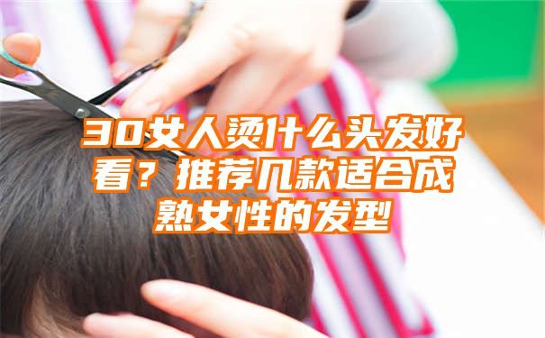 30女人烫什么头发好看？推荐几款适合成熟女性的发型