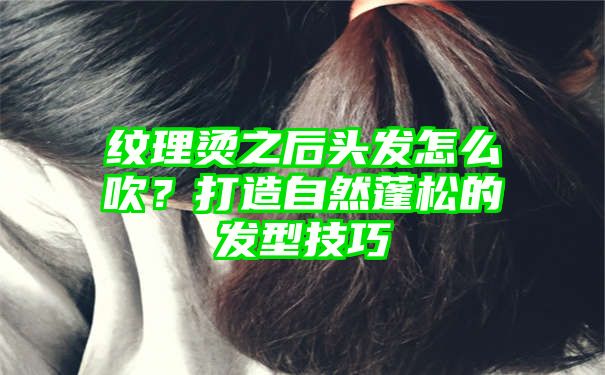 纹理烫之后头发怎么吹？打造自然蓬松的发型技巧