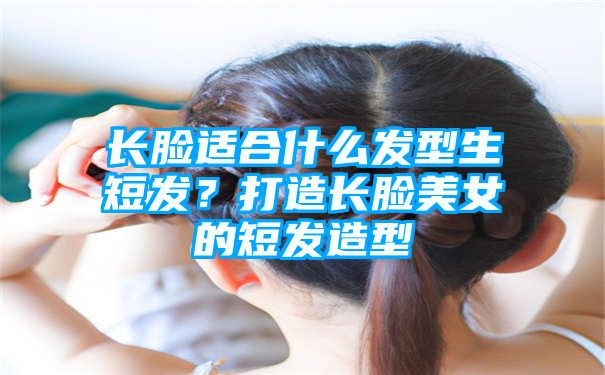 长脸适合什么发型生短发？打造长脸美女的短发造型