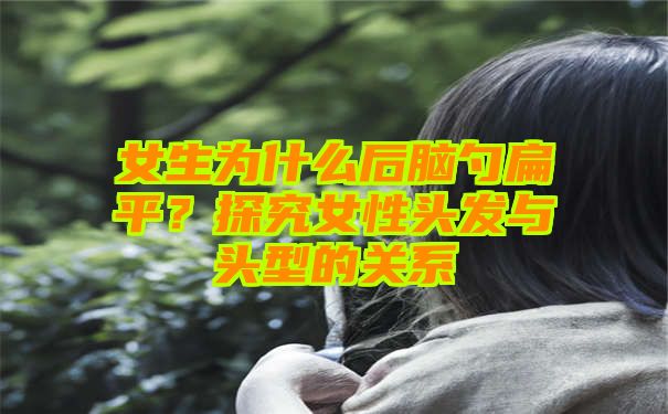 女生为什么后脑勺扁平？探究女性头发与头型的关系