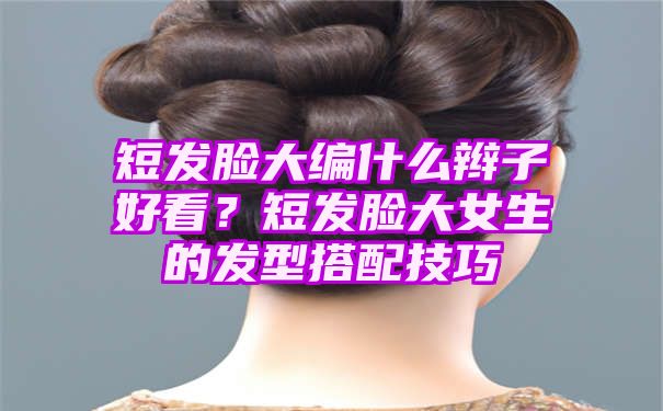 短发脸大编什么辫子好看？短发脸大女生的发型搭配技巧