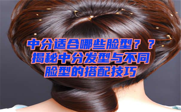 中分适合哪些脸型？？揭秘中分发型与不同脸型的搭配技巧