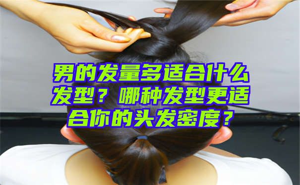 男的发量多适合什么发型？哪种发型更适合你的头发密度？