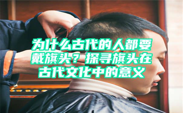 为什么古代的人都要戴旗头？探寻旗头在古代文化中的意义