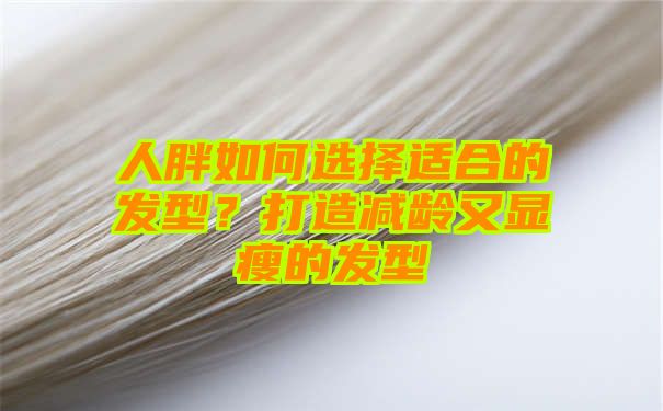 人胖如何选择适合的发型？打造减龄又显瘦的发型