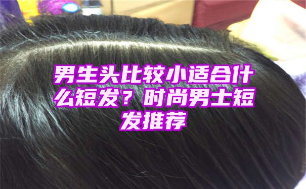 男生头比较小适合什么短发？时尚男士短发推荐