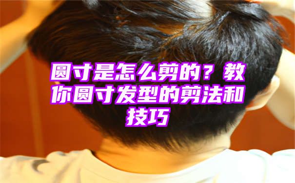 圆寸是怎么剪的？教你圆寸发型的剪法和技巧