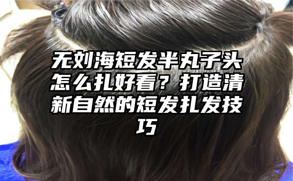 无刘海短发半丸子头怎么扎好看？打造清新自然的短发扎发技巧