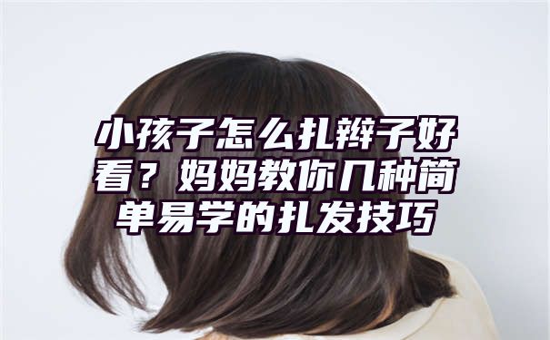 小孩子怎么扎辫子好看？妈妈教你几种简单易学的扎发技巧