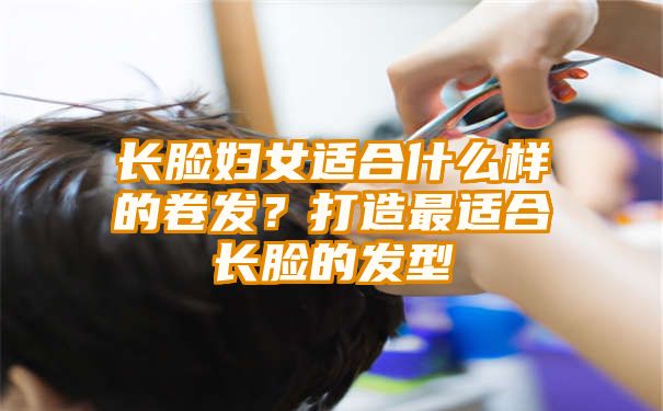 长脸妇女适合什么样的卷发？打造最适合长脸的发型