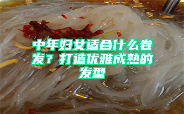 中年妇女适合什么卷发？打造优雅成熟的发型