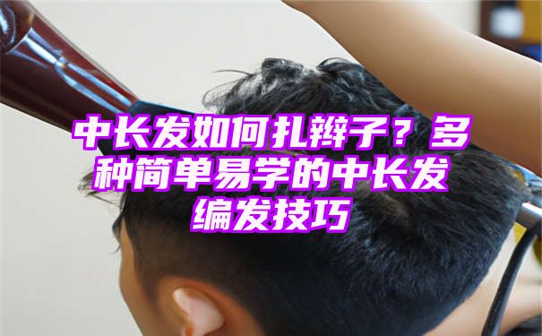 中长发如何扎辫子？多种简单易学的中长发编发技巧