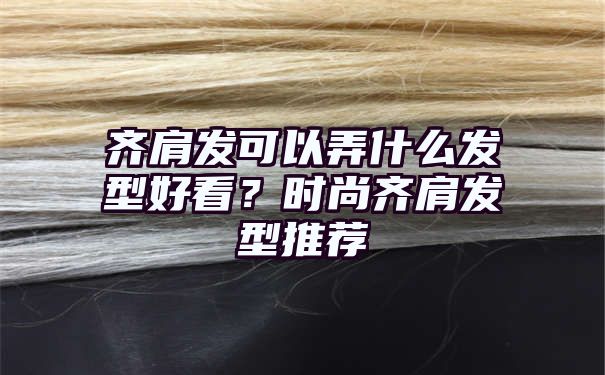 齐肩发可以弄什么发型好看？时尚齐肩发型推荐