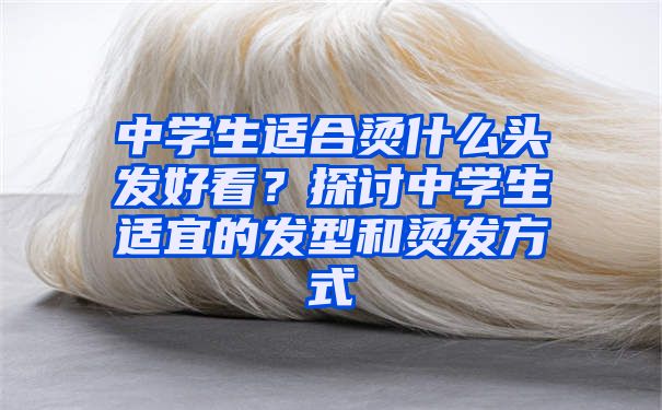 中学生适合烫什么头发好看？探讨中学生适宜的发型和烫发方式