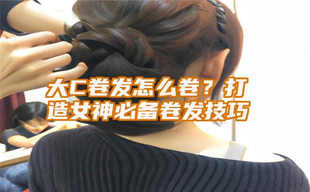 大C卷发怎么卷？打造女神必备卷发技巧