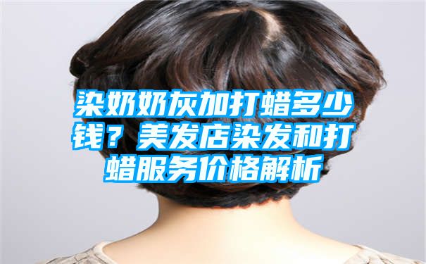 染奶奶灰加打蜡多少钱？美发店染发和打蜡服务价格解析