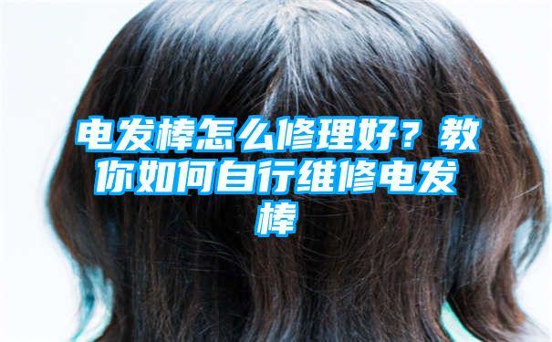 电发棒怎么修理好？教你如何自行维修电发棒