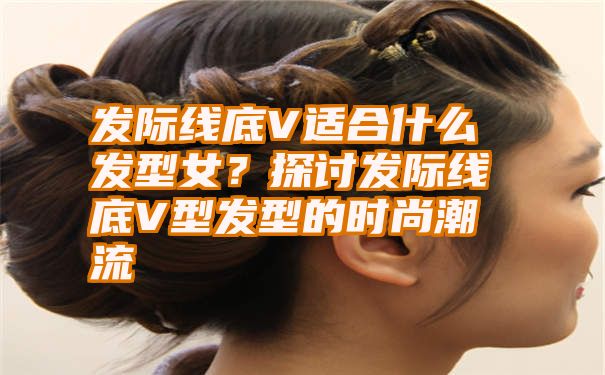 发际线底V适合什么发型女？探讨发际线底V型发型的时尚潮流