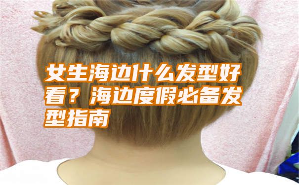 女生海边什么发型好看？海边度假必备发型指南